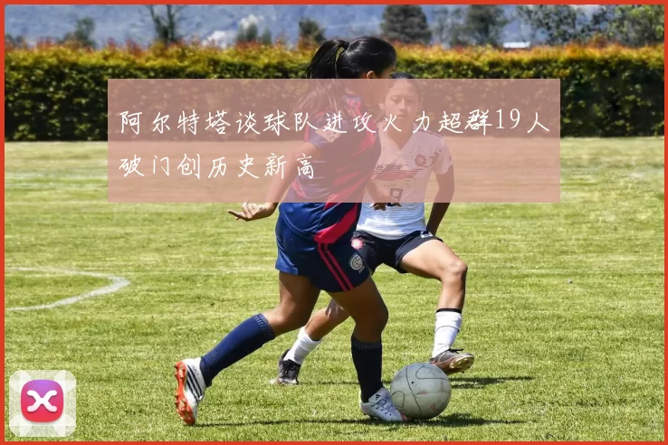 阿尔特塔谈球队进攻火力超群19人破门创历史新高