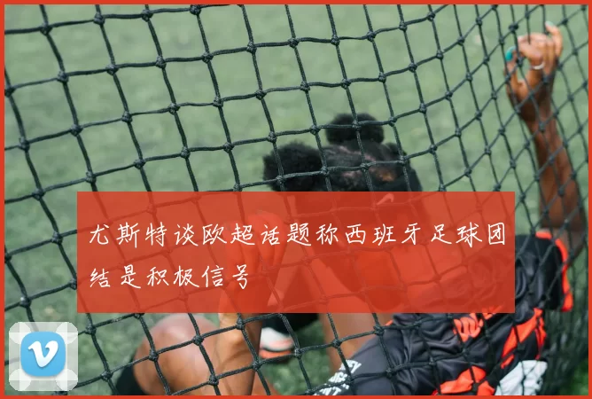 尤斯特谈欧超话题称西班牙足球团结是积极信号