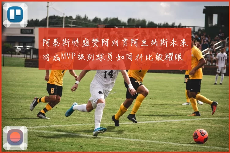 阿泰斯特盛赞阿利贾阿里纳斯未来将成MVP级别球员如同科比般耀眼